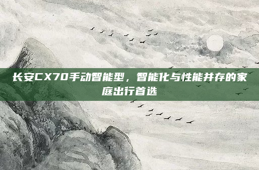 长安CX70手动智能型，智能化与性能并存的家庭出行首选