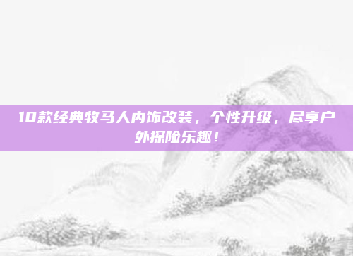 10款经典牧马人内饰改装,个性升级,尽享户外探险乐趣!