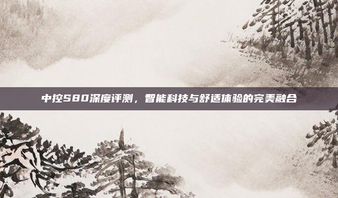 中控S80深度评测，智能科技与舒适体验的完美融合