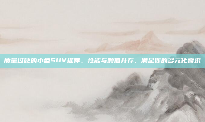 质量过硬的小型SUV推荐，性能与颜值并存，满足你的多元化需求