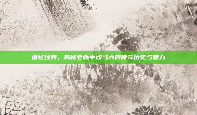 追忆经典,揭秘老版手动马六的传奇历史与魅力