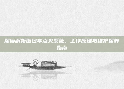 深度解析面包车点火系统，工作原理与维护保养指南