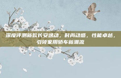深度评测新款长安逸动，时尚动感，性能卓越，引领家用轿车新潮流
