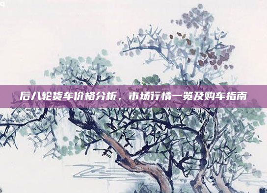 后八轮货车价格分析，市场行情一览及购车指南