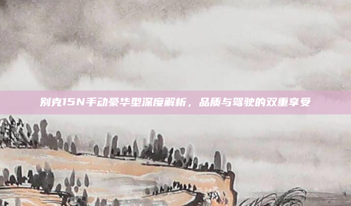 别克15N手动豪华型深度解析，品质与驾驶的双重享受