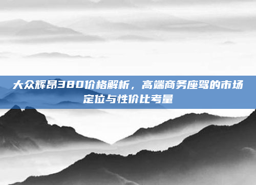 大众辉昂380价格解析,高端商务座驾的市场定位与性价比考量
