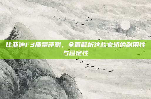 比亚迪F3质量评测，全面解析这款家轿的耐用性与稳定性