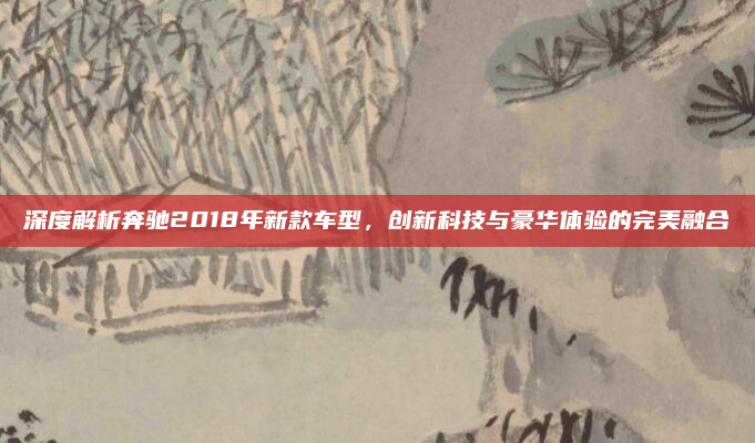 深度解析奔驰2018年新款车型,创新科技与豪华体验的完美融合
