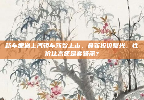 新车速递上汽轿车新款上市，最新报价曝光，性价比高还是套路深？