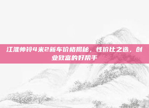 江淮帅铃4米2新车价格揭秘，性价比之选，创业致富的好帮手