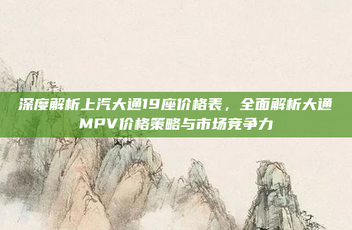 深度解析上汽大通19座价格表,全面解析大通MPV价格策略与市场竞争力