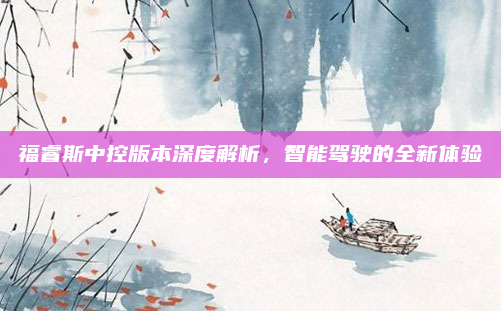 福睿斯中控版本深度解析，智能驾驶的全新体验