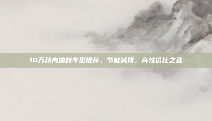 10万以内油耗车型推荐,节能减排,高性价比之选