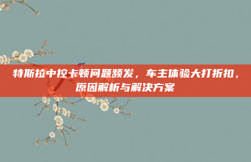 特斯拉中控卡顿问题频发，车主体验大打折扣，原因解析与解决方案