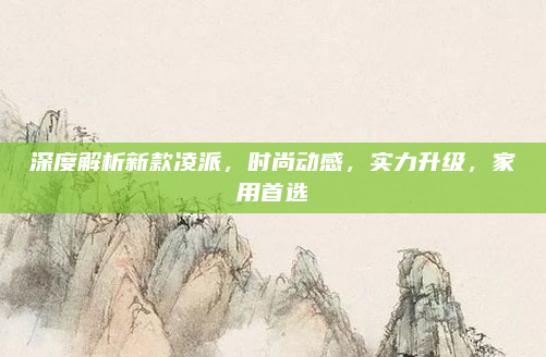 深度解析新款凌派,时尚动感,实力升级,家用首选