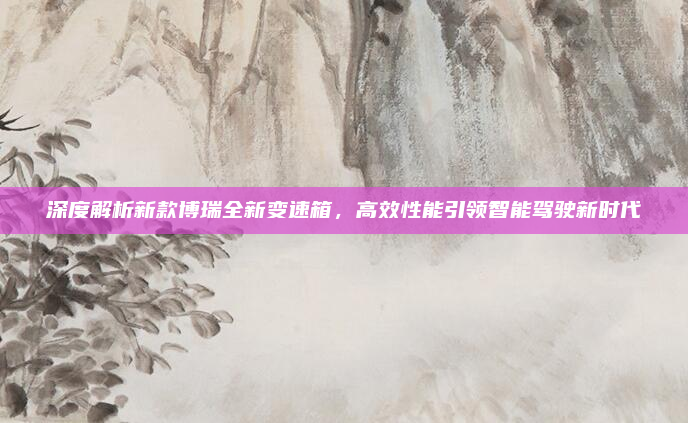 深度解析新款博瑞全新变速箱，高效性能引领智能驾驶新时代