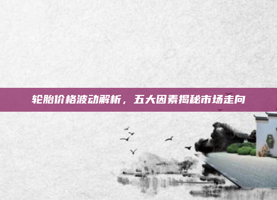 轮胎价格波动解析，五大因素揭秘市场走向