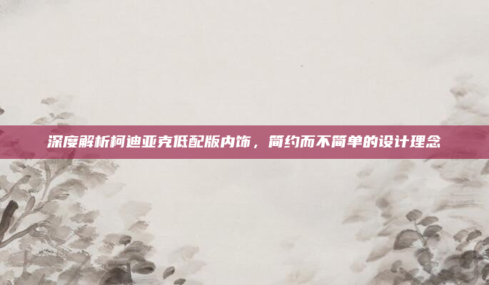 深度解析柯迪亚克低配版内饰，简约而不简单的设计理念