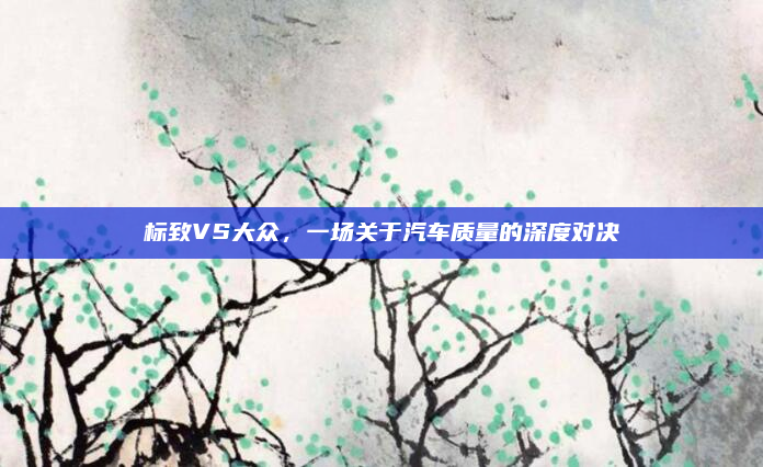 标致VS大众,一场关于汽车质量的深度对决