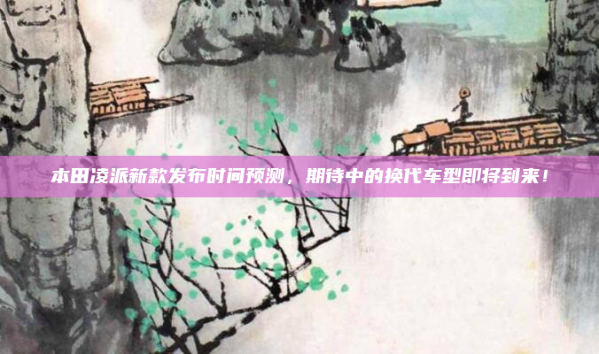 本田凌派新款发布时间预测，期待中的换代车型即将到来！