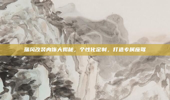 瑞风改装内饰大揭秘,个性化定制,打造专属座驾