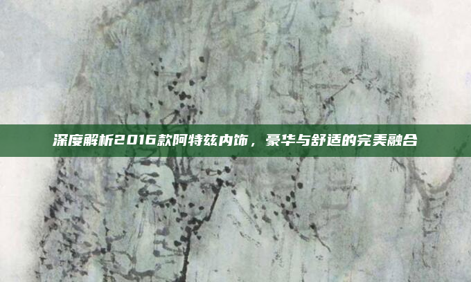 深度解析2016款阿特兹内饰,豪华与舒适的完美融合