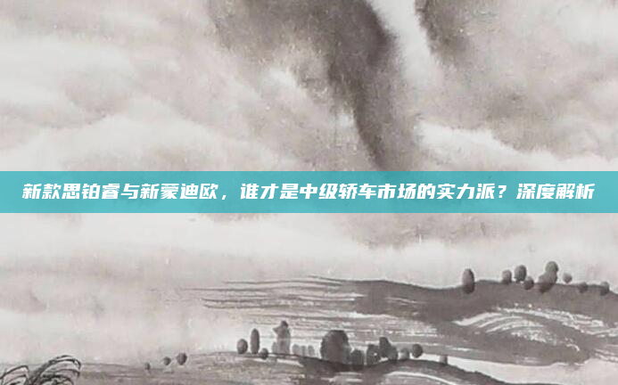 新款思铂睿与新蒙迪欧，谁才是中级轿车市场的实力派？深度解析