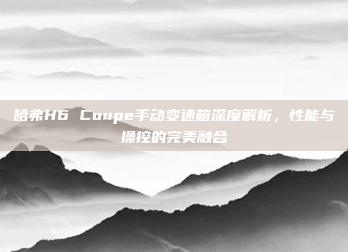 哈弗H6 Coupe手动变速箱深度解析，性能与操控的完美融合
