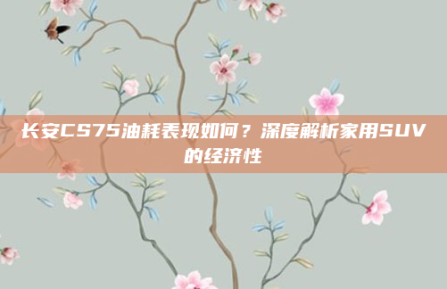 长安CS75油耗表现如何？深度解析家用SUV的经济性