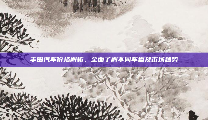 丰田汽车价格解析，全面了解不同车型及市场趋势