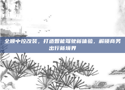 全顺中控改装,打造智能驾驶新体验,解锁商务出行新境界
