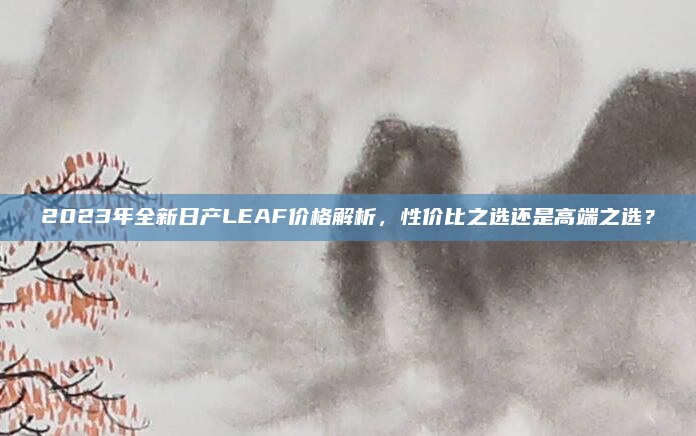 2023年全新日产LEAF价格解析，性价比之选还是高端之选？