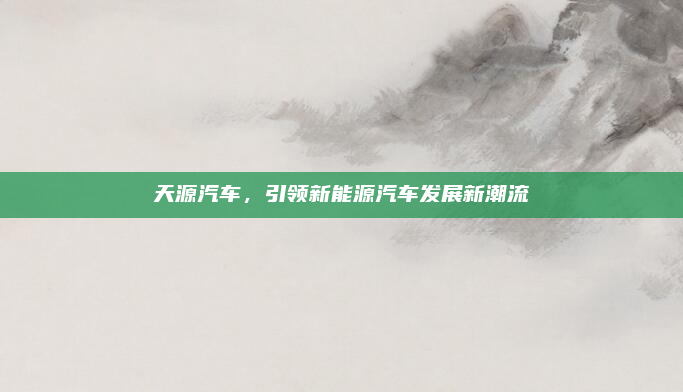 天源汽车，引领新能源汽车发展新潮流