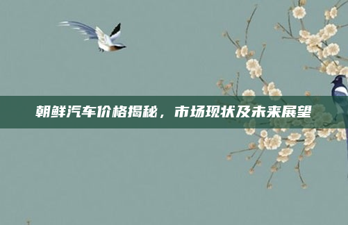 朝鲜汽车价格揭秘,市场现状及未来展望