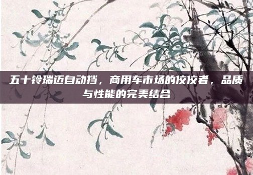 五十铃瑞迈自动挡,商用车市场的佼佼者,品质与性能的完美结合