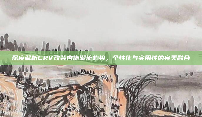 深度解析CRV改装内饰潮流趋势，个性化与实用性的完美融合