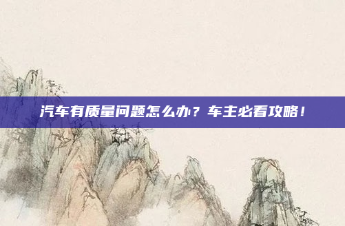 汽车有质量问题怎么办?车主必看攻略!