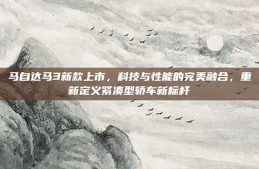 马自达马3新款上市，科技与性能的完美融合，重新定义紧凑型轿车新标杆