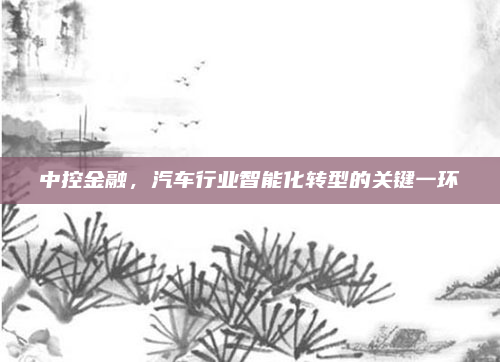 中控金融,汽车行业智能化转型的关键一环