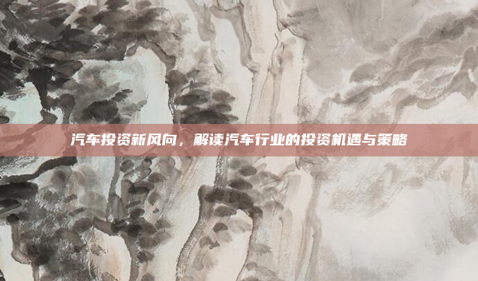 汽车投资新风向，解读汽车行业的投资机遇与策略