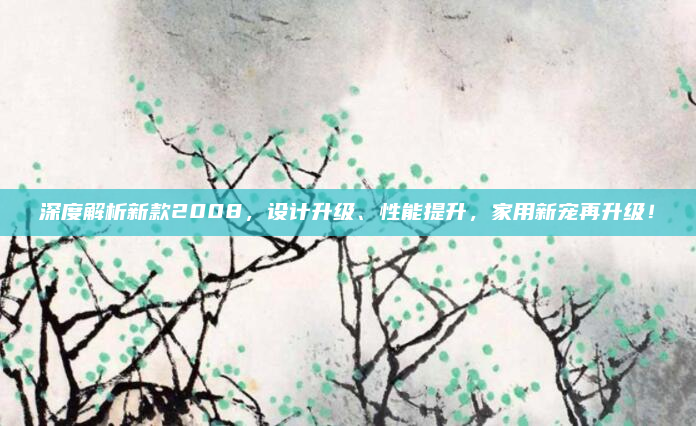 深度解析新款2008,设计升级、性能提升,家用新宠再升级!