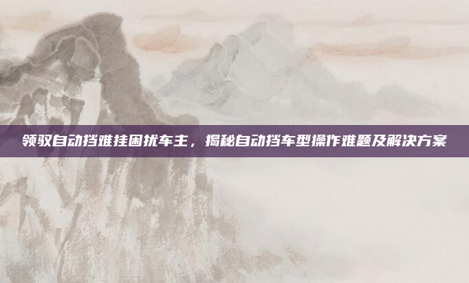 领驭自动挡难挂困扰车主，揭秘自动挡车型操作难题及解决方案