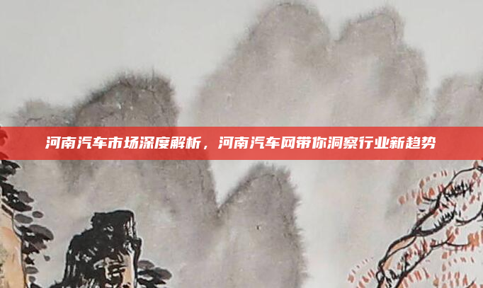 河南汽车市场深度解析，河南汽车网带你洞察行业新趋势