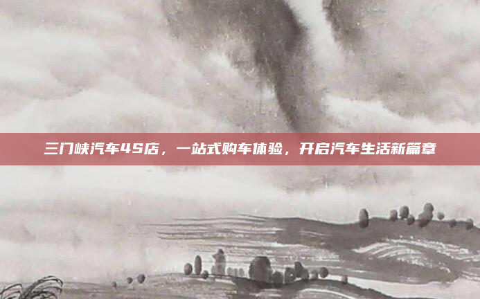 三门峡汽车4S店，一站式购车体验，开启汽车生活新篇章
