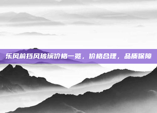 乐风前挡风玻璃价格一览，价格合理，品质保障
