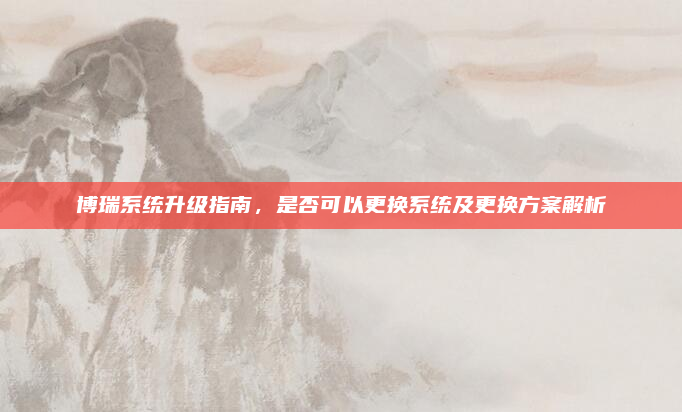 博瑞系统升级指南，是否可以更换系统及更换方案解析