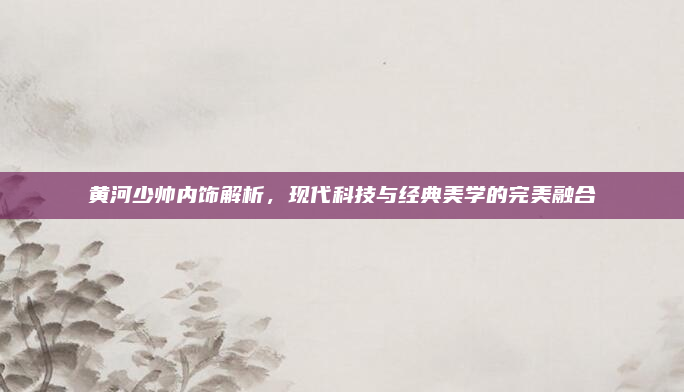 黄河少帅内饰解析，现代科技与经典美学的完美融合