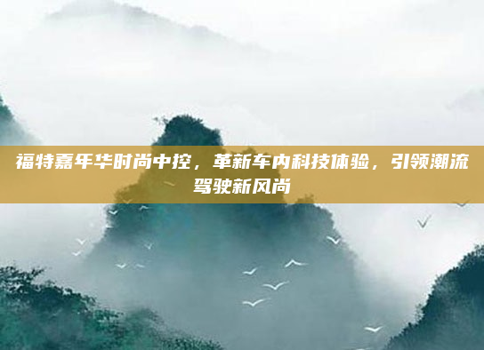 福特嘉年华时尚中控，革新车内科技体验，引领潮流驾驶新风尚