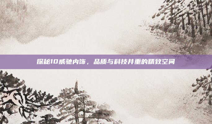 探秘10威驰内饰，品质与科技并重的精致空间