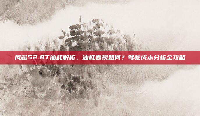 风骏52.8T油耗解析，油耗表现如何？驾驶成本分析全攻略